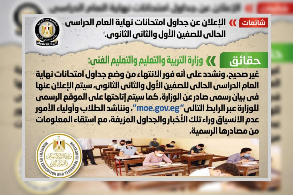نفي المركز الإعلامي لمجلس الوزراء ما تداولته بعض وسائل الإعلام والمواقع الإلكترونية وصفحات التواصل الاجتماعي بشأن الإعلان عن جداول امتحانات نهاية العام الدراسي الحالي للصفين الأول والثاني الثانوي. وقد قام المركز بالتواصل مع وزارة التربية والتعليم والتعليم الفني، والتي نفت تلك الأنباء، مُؤكدةً أنه لا صحة للإعلان عن جداول امتحانات نهاية العام الدراسي الحالي للصفين الأول والثاني الثانوي، مُشددةً على أنه فور الانتهاء من وضع جداول امتحانات نهاية العام الدراسي الحالي للصفين الأول والثاني الثانوي، سيتم الإعلان عنها في بيان رسمي صادر عن الوزارة، كما سيتم إتاحتها على الموقع الرسمي للوزارة عبر الرابط التالي "moe.gov.eg"، مُناشدةً الطلاب وأولياء الأمور عدم الانسياق وراء تلك الأخبار والجداول المزيفة، مع استقاء المعلومات من مصادرها الرسمية. وتناشد الحكومة جميع وسائل الإعلام، ومرتادي مواقع التواصل الاجتماعي تحري الدقة والموضوعية في نشر الأخبار والتواصل مع الجهات المعنية للتأكد قبل نشر معلومات لا تستند إلى أي حقائق، وتؤدي إلى إثارة البلبلة بين الطلاب وأولياء الأمور، وتؤثر سلباً على ‏أوضاع المنظومة التعليمية، وفي حالة وجود أي شكاوى أو استفسارات يرجى الاتصال على رقم الوزارة (0227963273)، وللإبلاغ عن أي شائعات أو معلومات مغلوطة يرجى الإرسال على أرقام الواتس آب التابعة للمركز الإعلامي لمجلس الوزراء (01155508688 -01155508851) على مدى 24 ساعة طوال أيام الأسبوع، أو عبر البريد الإلكتروني (rumors@idsc.net.eg).