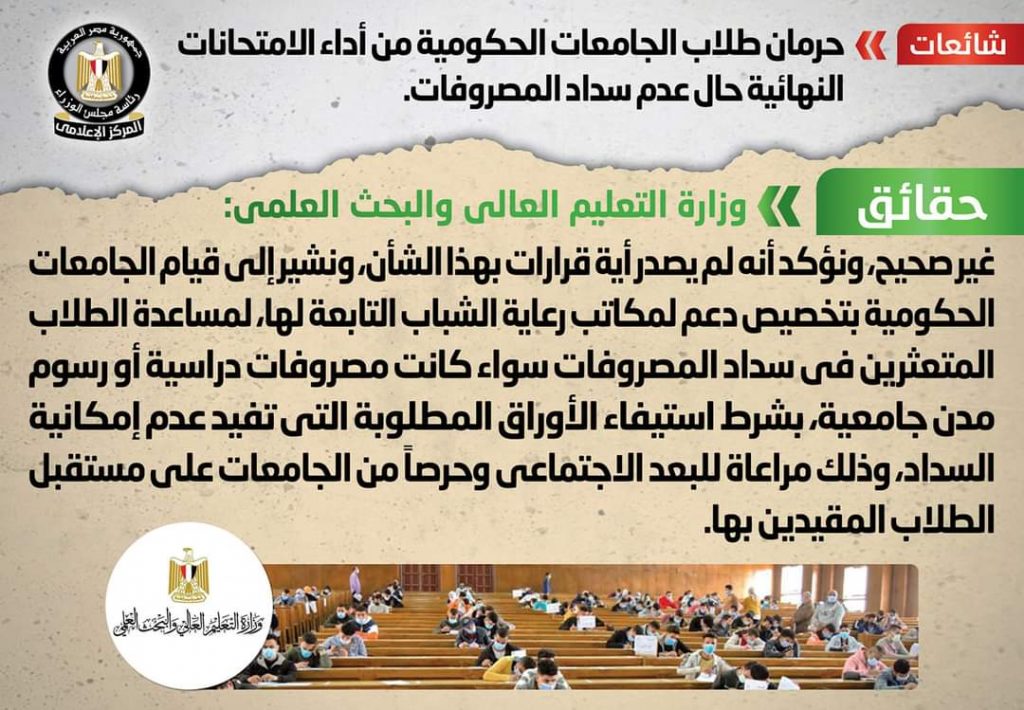 انتشر في بعض المواقع الإلكترونية وصفحات التواصل الاجتماعي أنباء بشأن حرمان طلاب الجامعات الحكومية من أداء الامتحانات النهائية حال عدم سداد المصروفات. وقام المركز الإعلامي لمجلس الوزراء بالتواصل مع وزارة التعليم العالي والبحث العلمي، والتي نفت تلك الأنباء، مُؤكدةً أنه لا صحة لحرمان طلاب الجامعات الحكومية من أداء الامتحانات النهائية حال عدم سداد المصروفات. وأنه لم يصدر أية قرارات بهذا الشأن، مُشيرةً إلى قيام الجامعات الحكومية بتخصيص دعم لمكاتب رعاية الشباب التابعة لها، لمساعدة الطلاب المتعثرين في سداد المصروفات سواء كانت مصروفات دراسية أو رسوم مدن جامعية، بشرط استيفاء الأوراق المطلوبة التي تفيد عدم إمكانية السداد، وذلك مراعاة للبعد الاجتماعي وحرصاً من الجامعات على مستقبل الطلاب المقيدين بها. وفي سياق متصل، من المقرر أن تعقد امتحانات الفصل الدراسي الثاني للجامعات 2022 خلال شهري يونيو ويوليو المقبلين، حيث جارٍ الإعداد لجداول الامتحانات، تمهيداً لإعلانها قبل موعد الامتحانات بفترة كافية، مع التشديد على تطبيق الإجراءات الاحترازية للوقاية من فيروس كورونا، والتأكيد على ضرورة الحصول على لقاح كورونا.