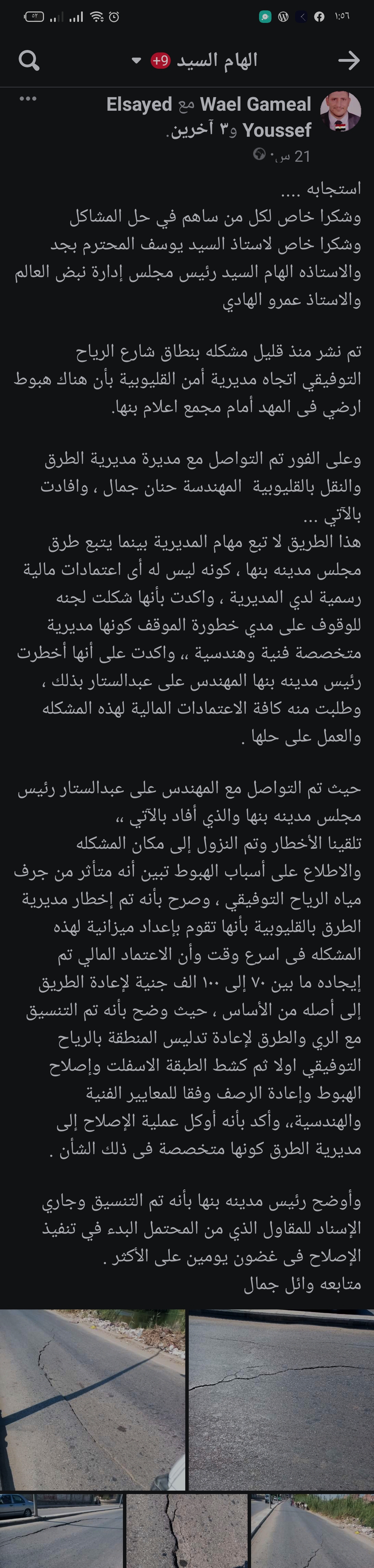 في اطار سعي الدولة لتحقيق التطوير الحضري لجميع المنشاءات والطرق و البنيه التحتيه بما يواكب متطلبات العصر وتقديم خدمة تليق بالمواطن.  تفقد اللواء عبد الحميد الهجان محافظ القليوبية، بجولة استمرت لما بعد منتصف الليل، موقع الهبوط الارضي شرق الرياح التوفيقي باتجاه موقف بنها العمومي. على الفور وجه المحافظ إدارة المرور بوضع علامات تحذيرية بفرض كردون حول منطقة الهبوط حفاظا على حياة المارة فى الشارع كما وجه رئيس مجلس مدينه بنها ببدء ازاله الطبقه السطحيه للهبوط ووضع طبقه خرسانيه والبدء في اعمال الاصلاح والتدبيش فورا وذلك بالتنسيق مع مديريتي الطرق والري. أحداث الواقعة وجاء هذا في استجابة سريعة لما نشره المواطن وائل جمال علي مواقع التواصل الاجتماعي وبتدخل موقع نبض العالم والسيد يوسف مساء أمس، حيث قاما بالتواصل مع المسؤولين بمديرية الطرق والنقل بالقليوبية. وقالت المهندسة حنان جمال، أن هذا الطريق لا يتبع مهام المديرية بينما يتبع طرق مجلس مدينة بنها ، كونه ليس له أى اعتمادات مالية رسمية لدي المديرية. واكدت المهندسة حنان بأنها شكلت لجنه للوقوف على مدي خطورة الموقف كونها مديرية متخصصة فنية وهندسية، مؤكدة على أنها أخطرت رئيس مدينه بنها المهندس على عبدالستار بذلك ، وطلبت منه كافة الأعتمادات المالية لهذه المشكلة والعمل على حلها . وقال المهندس على عبدالستار رئيس مجلس مدينة بنها، "تلقينا الأخطار وتم النزول إلى مكان الواقعة والإطلاع على أسباب الهبوط تبين أنه متأثر من جرف مياه الرياح التوفيقي. وصرح المهندس علي عبد الستار بأنه تم إخطار مديرية الطرق بالقليوبية بأنها تقوم بإعداد ميزانية لهذه المشكلة فى أسرع وقت وأن الإعتماد المالي تم إيجاده ما بين ٧٠ إلى ١٠٠ الف جنية لإعادة الطريق إلى أصله من الأساس ، حيث وضح بأنه تم التنسيق مع الري والطرق لإعادة تدليس المنطقة بالرياح التوفيقي أولاً ثم كشط الطبقة الأسفلت وإصلاح الهبوط وإعادة الرصف وفقا للمعايير الفنية والهندسية،، وأكد بأنه أوكل عملية الإصلاح إلى مديرية الطرق كونها متخصصة فى ذلك الشأن .  وأوضح رئيس مدينه بنها بأنه تم التنسيق وجاري الإسناد للمقاول الذي من المحتمل البدء في تنفيذ الإصلاح فى غضون يومين على الأكثر . جاءت الجولة بحضور المهندس على عبد الستار رئيس مدينة بنها واسلام رجب مدير التطوير الحضري والرائد مصطفي عطية مدير وحدة مرور بنها.