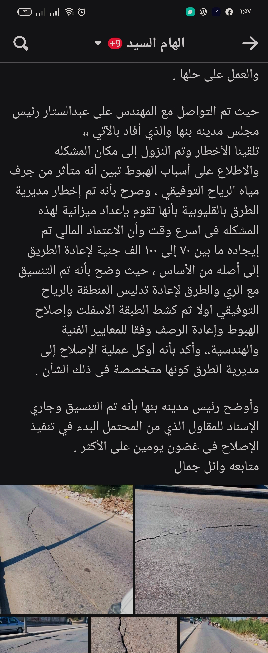 في اطار سعي الدولة لتحقيق التطوير الحضري لجميع المنشاءات والطرق و البنيه التحتيه بما يواكب متطلبات العصر وتقديم خدمة تليق بالمواطن.  تفقد اللواء عبد الحميد الهجان محافظ القليوبية، بجولة استمرت لما بعد منتصف الليل، موقع الهبوط الارضي شرق الرياح التوفيقي باتجاه موقف بنها العمومي. على الفور وجه المحافظ إدارة المرور بوضع علامات تحذيرية بفرض كردون حول منطقة الهبوط حفاظا على حياة المارة فى الشارع كما وجه رئيس مجلس مدينه بنها ببدء ازاله الطبقه السطحيه للهبوط ووضع طبقه خرسانيه والبدء في اعمال الاصلاح والتدبيش فورا وذلك بالتنسيق مع مديريتي الطرق والري. أحداث الواقعة وجاء هذا في استجابة سريعة لما نشره المواطن وائل جمال علي مواقع التواصل الاجتماعي وبتدخل موقع نبض العالم والسيد يوسف مساء أمس، حيث قاما بالتواصل مع المسؤولين بمديرية الطرق والنقل بالقليوبية. وقالت المهندسة حنان جمال، أن هذا الطريق لا يتبع مهام المديرية بينما يتبع طرق مجلس مدينة بنها ، كونه ليس له أى اعتمادات مالية رسمية لدي المديرية. واكدت المهندسة حنان بأنها شكلت لجنه للوقوف على مدي خطورة الموقف كونها مديرية متخصصة فنية وهندسية، مؤكدة على أنها أخطرت رئيس مدينه بنها المهندس على عبدالستار بذلك ، وطلبت منه كافة الأعتمادات المالية لهذه المشكلة والعمل على حلها . وقال المهندس على عبدالستار رئيس مجلس مدينة بنها، "تلقينا الأخطار وتم النزول إلى مكان الواقعة والإطلاع على أسباب الهبوط تبين أنه متأثر من جرف مياه الرياح التوفيقي. وصرح المهندس علي عبد الستار بأنه تم إخطار مديرية الطرق بالقليوبية بأنها تقوم بإعداد ميزانية لهذه المشكلة فى أسرع وقت وأن الإعتماد المالي تم إيجاده ما بين ٧٠ إلى ١٠٠ الف جنية لإعادة الطريق إلى أصله من الأساس ، حيث وضح بأنه تم التنسيق مع الري والطرق لإعادة تدليس المنطقة بالرياح التوفيقي أولاً ثم كشط الطبقة الأسفلت وإصلاح الهبوط وإعادة الرصف وفقا للمعايير الفنية والهندسية،، وأكد بأنه أوكل عملية الإصلاح إلى مديرية الطرق كونها متخصصة فى ذلك الشأن .  وأوضح رئيس مدينه بنها بأنه تم التنسيق وجاري الإسناد للمقاول الذي من المحتمل البدء في تنفيذ الإصلاح فى غضون يومين على الأكثر . جاءت الجولة بحضور المهندس على عبد الستار رئيس مدينة بنها واسلام رجب مدير التطوير الحضري والرائد مصطفي عطية مدير وحدة مرور بنها.